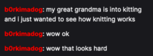 I got my first random Twitch commenters tonight. One was a spammer who I blocked, and the other ("b0rkimadog") dropped a weird meme but then hung around and asked questions and seemed legitimately interested in knitting. That was delightful! Thanks b0rkimadog! https://t.co/Wq8V068OVA